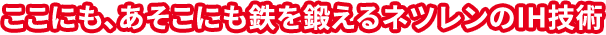 ここにも、あそこにも鉄を鍛えるネツレンのIH技術