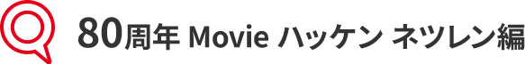 80周年 Movie ハッケン ネツレン編