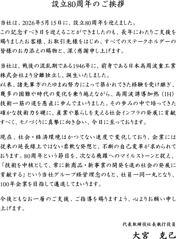 設立80周年のご挨拶 当社は、2026年5月15日に、設立80周年を迎えました。 この記念すべき日を迎えることができましたのも、長年にわたりご支援を賜りましたお客様、お取引先様をはじめ、すべてのステークホルダーの皆様のお力添えの賜物と、深く感謝申し上げます。 当社は、戦後の混乱期である1946年に、前身である日本高周波重工業株式会社より分離独立し、誕生いたしました。 以来、諸先輩方のたゆまぬ努力によって築かれてきた経験を受け継ぎ、幾多の困難や時代の変化を乗り越えながら、高周波誘導加熱（IH）技術一筋の道を愚直に歩んでまいりました。その歩みの中で培ってきた確かな技術力を礎に、産業や暮らしを支える社会インフラの発展に貢献すべく、モノづくりに真摯に向き合い、今日に至っております。 現在、社会・経済環境はかつてない速度で変化しており、企業には従来の延長線上ではない柔軟な発想と、不断の自己変革が求められております。80周年という節目を、次なる飛躍へのマイルストーンと捉え、「技術を中核として、常に新商品・新事業の開発を進め社会の発展に貢献する」という当社グループ経営理念のもと、社員一同一丸となり、100年企業を目指して邁進してまいります。 今後ともなお一層のご支援、ご指導を賜りますよう、心よりお願い申し上げます。 代表取締役社長執行役員 大宮　克己