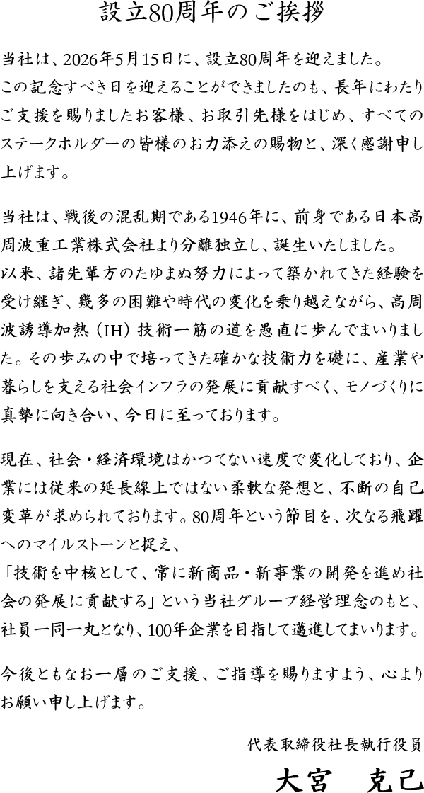 設立80周年のご挨拶 当社は、2026年5月15日に、設立80周年を迎えました。 この記念すべき日を迎えることができましたのも、長年にわたりご支援を賜りましたお客様、お取引先様をはじめ、すべてのステークホルダーの皆様のお力添えの賜物と、深く感謝申し上げます。 当社は、戦後の混乱期である1946年に、前身である日本高周波重工業株式会社より分離独立し、誕生いたしました。 以来、諸先輩方のたゆまぬ努力によって築かれてきた経験を受け継ぎ、幾多の困難や時代の変化を乗り越えながら、高周波誘導加熱（IH）技術一筋の道を愚直に歩んでまいりました。その歩みの中で培ってきた確かな技術力を礎に、産業や暮らしを支える社会インフラの発展に貢献すべく、モノづくりに真摯に向き合い、今日に至っております。 現在、社会・経済環境はかつてない速度で変化しており、企業には従来の延長線上ではない柔軟な発想と、不断の自己変革が求められております。80周年という節目を、次なる飛躍へのマイルストーンと捉え、「技術を中核として、常に新商品・新事業の開発を進め社会の発展に貢献する」という当社グループ経営理念のもと、社員一同一丸となり、100年企業を目指して邁進してまいります。 今後ともなお一層のご支援、ご指導を賜りますよう、心よりお願い申し上げます。 代表取締役社長執行役員 大宮　克己